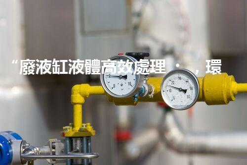 “廢液缸液體高效處理，環(huán)保新篇章開啟！”